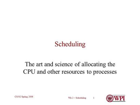 Wk 2 – Scheduling 1 CS502 Spring 2006 Scheduling The art and science of allocating the CPU and other resources to processes.