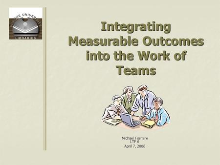 Integrating Measurable Outcomes into the Work of Teams Michael Fosmire LTF 6 April 7, 2006.