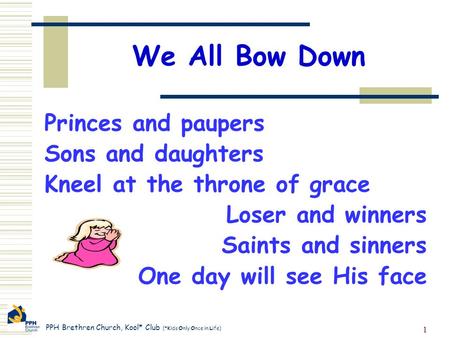 PPH Brethren Church, Kool* Club (*Kids Only Once in Life) 1 We All Bow Down Princes and paupers Sons and daughters Kneel at the throne of grace Loser and.