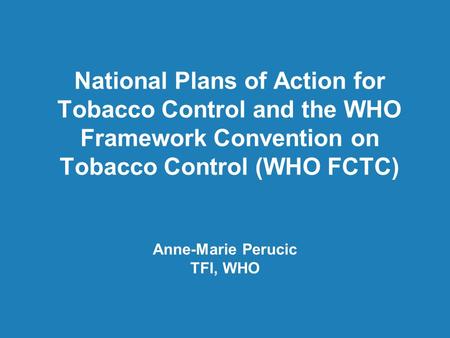 National Plans of Action for Tobacco Control and the WHO Framework Convention on Tobacco Control (WHO FCTC) Anne-Marie Perucic TFI, WHO.