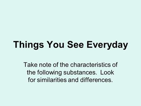 Things You See Everyday Take note of the characteristics of the following substances. Look for similarities and differences.