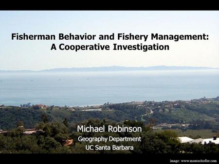 Image: www.montecitofire.com Michael Robinson Geography Department UC Santa Barbara Fisherman Behavior and Fishery Management: A Cooperative Investigation.