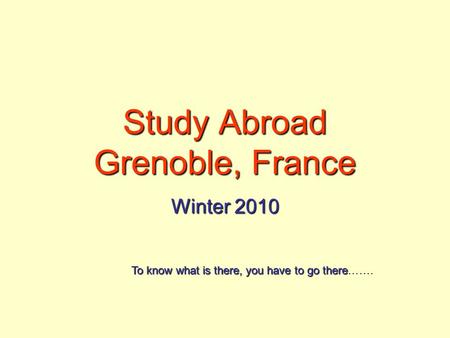 Study Abroad Grenoble, France Winter 2010 To know what is there, you have to go there To know what is there, you have to go there…….