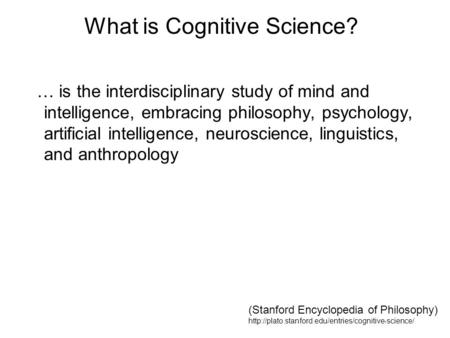 What is Cognitive Science? … is the interdisciplinary study of mind and intelligence, embracing philosophy, psychology, artificial intelligence, neuroscience,