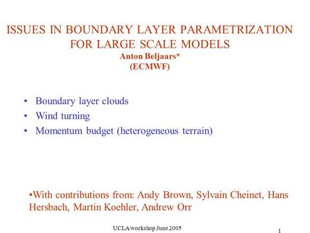 UCLA workshop June 2005 1 ISSUES IN BOUNDARY LAYER PARAMETRIZATION FOR LARGE SCALE MODELS Anton Beljaars* (ECMWF) Boundary layer clouds Wind turning Momentum.