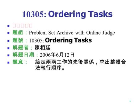 1 10305: Ordering Tasks ☆☆☆☆☆ 題組： Problem Set Archive with Online Judge 題號： 10305: Ordering Tasks 解題者：陳相廷 解題日期： 2006 年 6 月 12 日 題意：給定兩兩工作的先後關係，求出整體合 法執行順序。