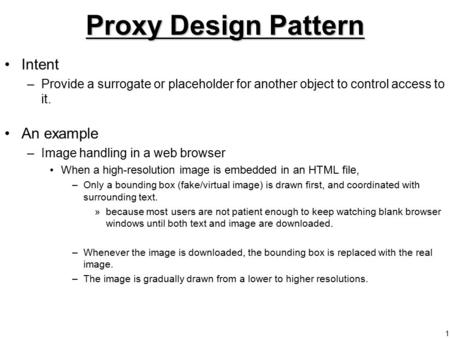 1 Proxy Design Pattern Intent –Provide a surrogate or placeholder for another object to control access to it. An example –Image handling in a web browser.