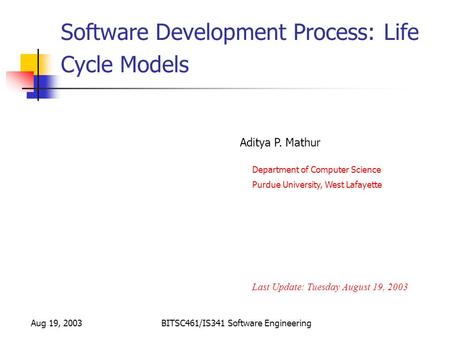 Aug 19, 2003BITSC461/IS341 Software Engineering Software Development Process: Life Cycle Models Last Update: Tuesday August 19, 2003 Aditya P. Mathur Purdue.