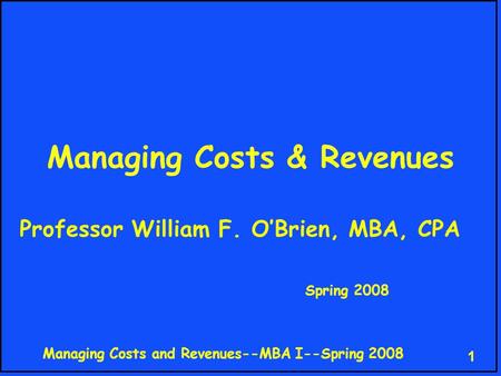 Managing Costs and Revenues--MBA I--Spring 2008 1 Managing Costs & Revenues Professor William F. O’Brien, MBA, CPA Spring 2008.