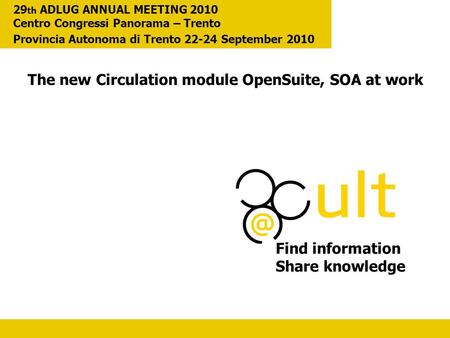 The new Circulation module OpenSuite, SOA at work Find information Share knowledge 29 th ADLUG ANNUAL MEETING 2010 Centro Congressi Panorama – Trento Provincia.