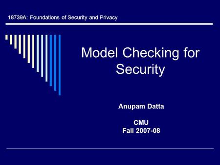 Model Checking for Security Anupam Datta CMU Fall 2007-08 18739A: Foundations of Security and Privacy.