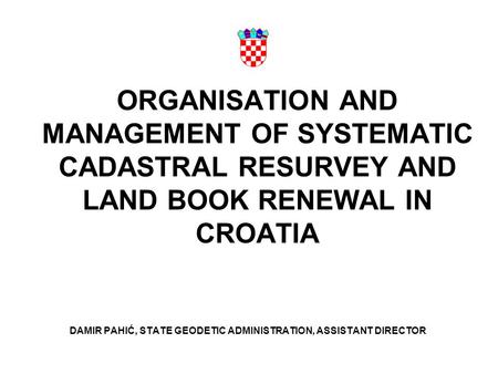 ORGANISATION AND MANAGEMENT OF SYSTEMATIC CADASTRAL RESURVEY AND LAND BOOK RENEWAL IN CROATIA DAMIR PAHIĆ, STATE GEODETIC ADMINISTRATION, ASSISTANT DIRECTOR.