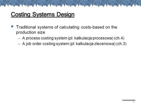 1 Costing Systems Design  Traditional systems of calculating costs-based on the production size –A process costing system (pl: kalkulacja procesowa) (ch.4)