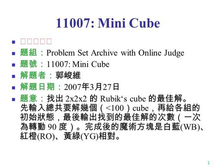 1 11007: Mini Cube ★★★★★ 題組： Problem Set Archive with Online Judge 題號： 11007: Mini Cube 解題者：郭峻維 解題日期： 2007 年 3 月 27 日 題意：找出 2x2x2 的 Rubik‘s cube 的最佳解。