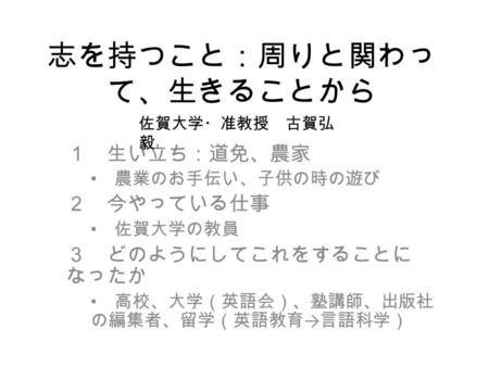 志を持つこと：周りと関わっ て、生きることから １ 生い立ち：道免、農家 農業のお手伝い、子供の時の遊び ２ 今やっている仕事 佐賀大学の教員 ３ どのようにしてこれをすることに なったか 高校、大学（英語会）、塾講師、出版社 の編集者、留学（英語教育 → 言語科学） 佐賀大学・准教授 古賀弘 毅.