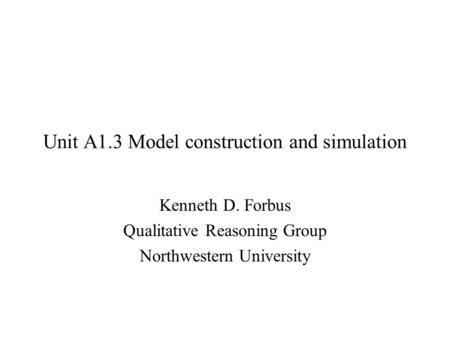 Unit A1.3 Model construction and simulation Kenneth D. Forbus Qualitative Reasoning Group Northwestern University.