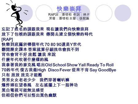 快樂崇拜 快樂崇拜 RAP 詞：潘瑋柏 作詞：林夕 男聲：潘瑋柏 女聲：張韶涵 忘記了姓名的請跟我來 現在讓我們向快樂崇拜 放下了包袱的請跟我來 傳開去建立個快樂的時代 [RAP] 快樂到底屬於哪個年代 70 80 90 還是 Y 世代 翻開歷史課本 答案就算仔細找也會找不到 背也會背不好 放鬆 讓我.