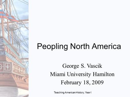 Teaching American History, Year I Peopling North America George S. Vascik Miami University Hamilton February 18, 2009.