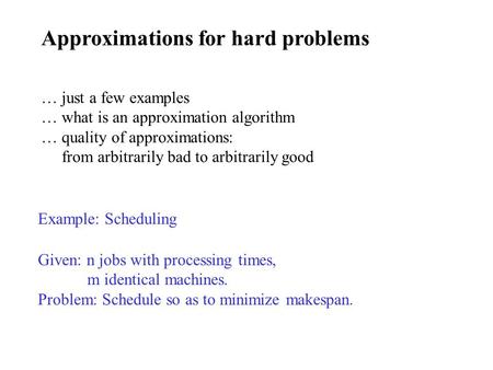 Approximations for hard problems Example: Scheduling Given: n jobs with processing times, m identical machines. Problem: Schedule so as to minimize makespan.