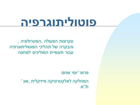 פוטוליתוגרפיה עקרונות הפעולה, המטרולוגיה, והבקרה של תהליכי הפוטוליתוגרפיה עבור תעשיית המוליכים למחצה פרופ ’ יוסי שחם המחלקה לאלקטרוניקה פיזיקלית, אונ ’