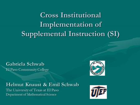 Cross Institutional Implementation of Supplemental Instruction (SI) Gabriela Schwab El Paso Community College Helmut Knaust & Emil Schwab The University.