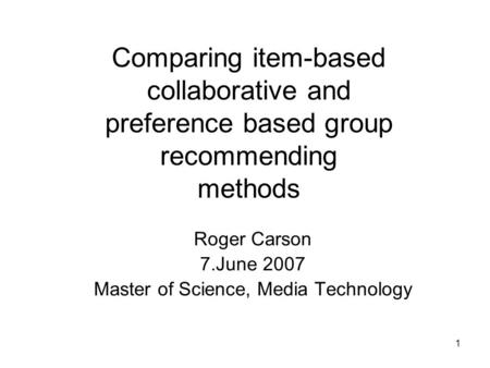 1 Comparing item-based collaborative and preference based group recommending methods Roger Carson 7.June 2007 Master of Science, Media Technology.