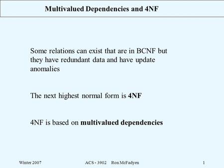 Winter 2007ACS - 3902 Ron McFadyen1 Multivalued Dependencies and 4NF Some relations can exist that are in BCNF but they have redundant data and have update.