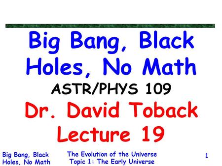 The Evolution of the Universe Topic 1: The Early Universe Big Bang, Black Holes, No Math 1 Big Bang, Black Holes, No Math ASTR/PHYS 109 Dr. David Toback.