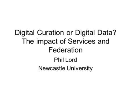 Digital Curation or Digital Data? The impact of Services and Federation Phil Lord Newcastle University.