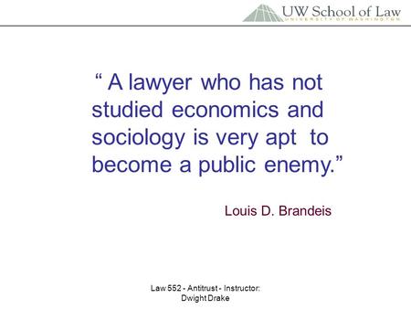 Law 552 - Antitrust - Instructor: Dwight Drake “ A lawyer who has not studied economics and sociology is very apt to become a public enemy.” Louis D. Brandeis.