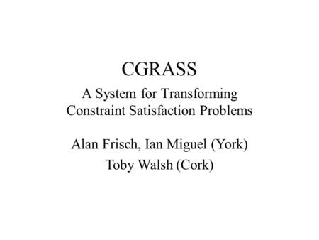 CGRASS A System for Transforming Constraint Satisfaction Problems Alan Frisch, Ian Miguel (York) Toby Walsh (Cork)