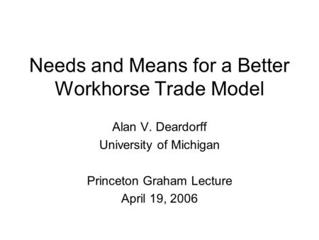 Needs and Means for a Better Workhorse Trade Model Alan V. Deardorff University of Michigan Princeton Graham Lecture April 19, 2006.