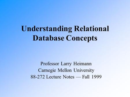 Understanding Relational Database Concepts Professor Larry Heimann Carnegie Mellon University 88-272 Lecture Notes — Fall 1999.