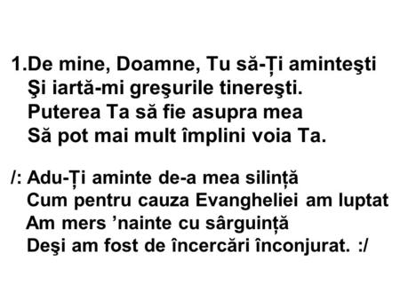 1.De mine, Doamne, Tu să-Ţi aminteşti Şi iartă-mi greşurile tinereşti. Puterea Ta să fie asupra mea Să pot mai mult împlini voia Ta. /: Adu-Ţi aminte de-a.