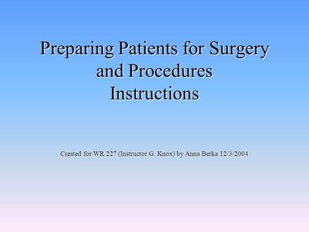 Preparing Patients for Surgery and Procedures Instructions Created for WR 227 (Instructor G. Knox) by Anna Berka 12/3/2004.