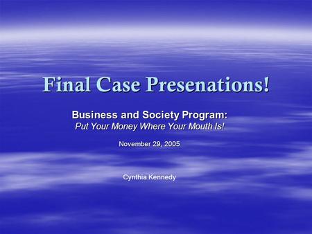 Final Case Presenations! Business and Society Program: Put Your Money Where Your Mouth Is! November 29, 2005 Cynthia Kennedy.