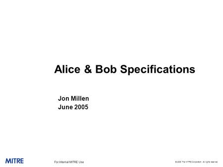 © 2005 The MITRE Corporation. All rights reserved For Internal MITRE Use Alice & Bob Specifications Jon Millen June 2005.