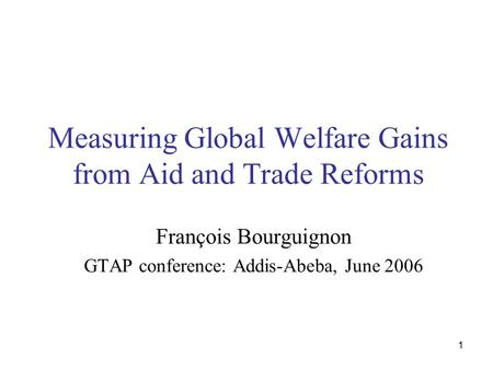 1 Measuring Global Welfare Gains from Aid and Trade Reforms François Bourguignon GTAP conference: Addis-Abeba, June 2006.