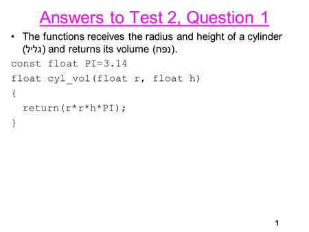 1 Answers to Test 2, Question 1 The functions receives the radius and height of a cylinder (גליל) and returns its volume (נפח). const float PI=3.14 float.