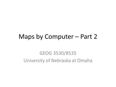 Maps by Computer – Part 2 GEOG 3530/8535 University of Nebraska at Omaha.