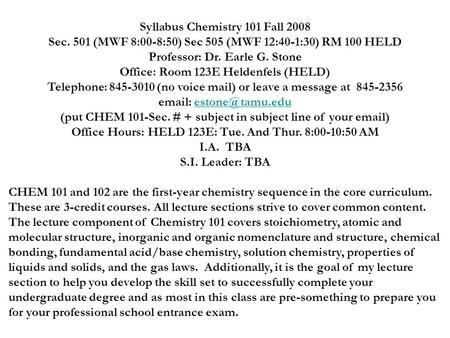 Syllabus Chemistry 101 Fall 2008 Sec. 501 (MWF 8:00-8:50) Sec 505 (MWF 12:40-1:30) RM 100 HELD Professor: Dr. Earle G. Stone Office: Room 123E Heldenfels.