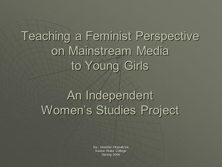 Teaching a Feminist Perspective on Mainstream Media to Young Girls An Independent Women’s Studies Project By: Jennifer Fitzpatrick Keene State College.