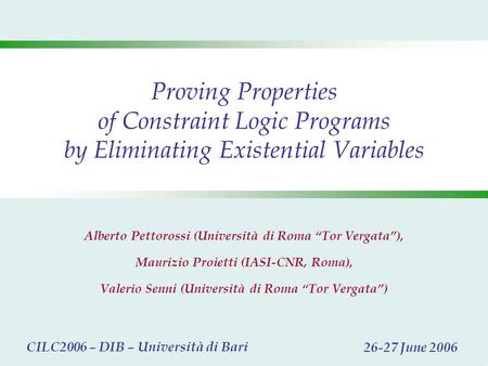 Proving Properties of Constraint Logic Programs by Eliminating Existential Variables Alberto Pettorossi (Università di Roma “Tor Vergata”), Maurizio Proietti.