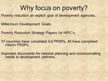 Why focus on poverty? Poverty reduction an explicit goal of development agencies. Millennium Development Goals. Poverty Reduction Strategy Papers for HIPC’s.