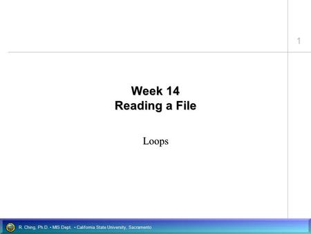 1 R. Ching, Ph.D. MIS Dept. California State University, Sacramento Week 14 Reading a File Loops.