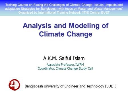 Analysis and Modeling of Climate Change A.K.M. Saiful Islam Associate Professor, IWFM Coordinator, Climate Change Study Cell Bangladesh University of Engineer.