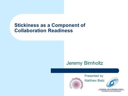 SCHOOL OF INFORMATION UNIVERSITY OF MICHIGAN Stickiness as a Component of Collaboration Readiness Jeremy Birnholtz Presented by Matthew Bietz.