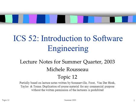 Topic 12Summer 2003 1 ICS 52: Introduction to Software Engineering Lecture Notes for Summer Quarter, 2003 Michele Rousseau Topic 12 Partially based on.