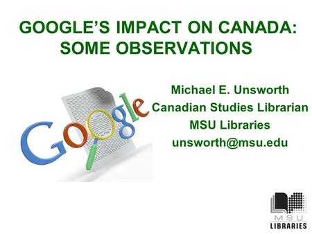 GOOGLE’S IMPACT ON CANADA: SOME OBSERVATIONS Michael E. Unsworth Canadian Studies Librarian MSU Libraries