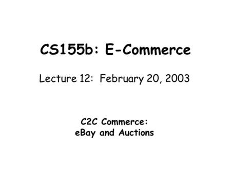 CS155b: E-Commerce Lecture 12: February 20, 2003 C2C Commerce: eBay and Auctions.